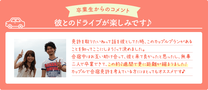 卒業生からのコメント 彼とのドライブが楽しみです 免許を取りたいねって話を彼としてた時、このカップルプランがあることを知ってここにしよう！って決めました。合宿中はお互い助け合って、彼と来て良かったと思ったし、無事二人で卒業できて、この約2週間で更に距離が縮まりました！カップルで合宿免許を考えている方にはとってもオススメです♪