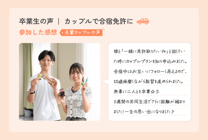 卒業生からのコメント 彼とのドライブが楽しみです 免許を取りたいねって話を彼としてた時、このカップルプランがあることを知ってここにしよう！って決めました。合宿中はお互い助け合って、彼と来て良かったと思ったし、無事二人で卒業できて、この約2週間で更に距離が縮まりました！カップルで合宿免許を考えている方にはとってもオススメです♪